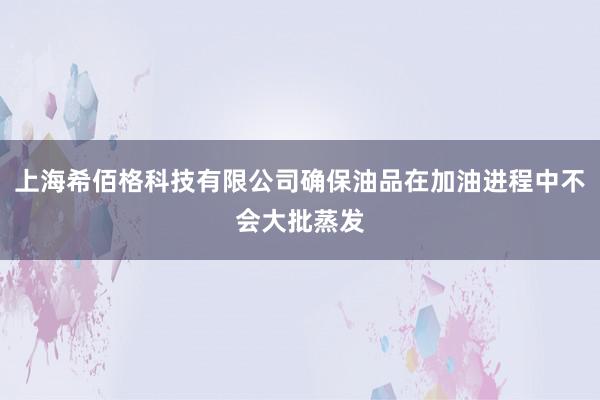 上海希佰格科技有限公司确保油品在加油进程中不会大批蒸发
